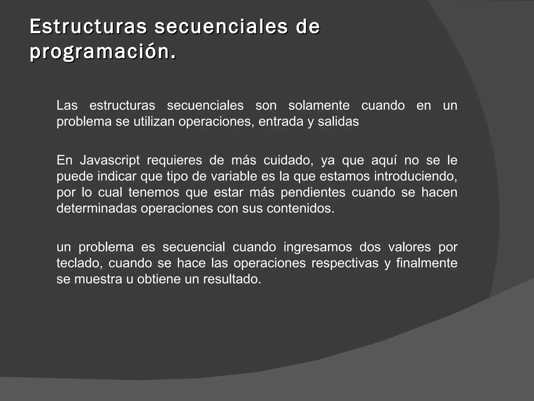 Estructuras secuenciales de programación. Las estructuras secuenciales son solamente cuando en un problema se utilizan operaciones, entrada y salidas En Javascript requieres de más cuidado, ya que aquí no se le puede indicar que tipo de variable es la que estamos introduciendo, por lo cual tenemos que estar más pendientes cuando se hacen determinadas operaciones con sus contenidos.  un problema es secuencial cuando ingresamos dos valores por teclado, cuando se hace las operaciones respectivas y finalmente se muestra u obtiene un resultado.  