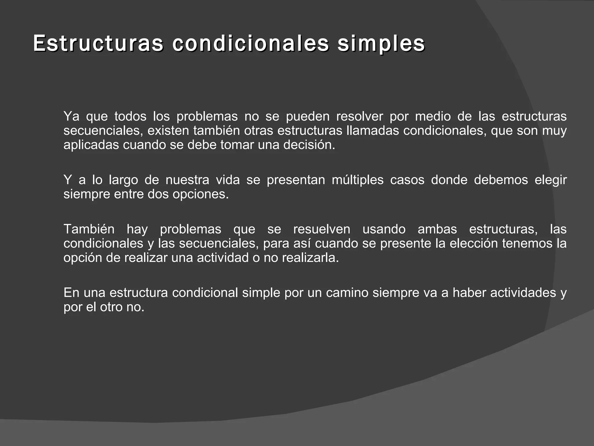 Estructuras condicionales simples Ya que todos los problemas no se pueden resolver por medio de las estructuras secuenciales, existen también otras estructuras llamadas condicionales, que son muy aplicadas cuando se debe tomar una decisión. Y a lo largo de nuestra vida se presentan múltiples casos donde debemos elegir siempre entre dos opciones. También hay problemas que se resuelven usando ambas estructuras, las condicionales y las secuenciales, para así cuando se presente la elección tenemos la opción de realizar una actividad o no realizarla.  En una estructura condicional simple por un camino siempre va a haber actividades y por el otro no.  