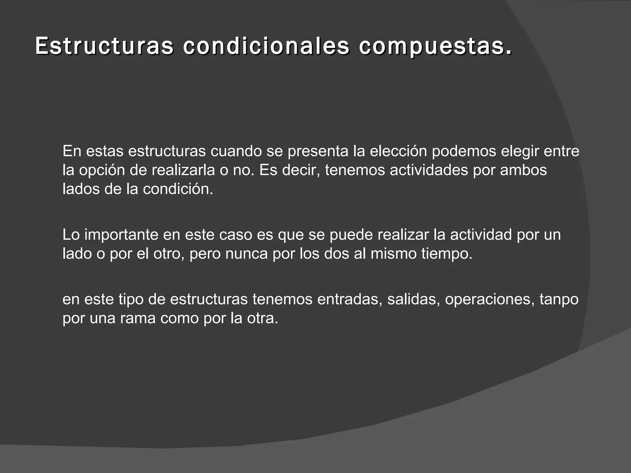 Estructuras condicionales compuestas. En estas estructuras cuando se presenta la elección podemos elegir entre la opción de realizarla o no. Es decir, tenemos actividades por ambos lados de la condición. Lo importante en este caso es que se puede realizar la actividad por un lado o por el otro, pero nunca por los dos al mismo tiempo. en este tipo de estructuras tenemos entradas, salidas, operaciones, tanpo por una rama como por la otra. 