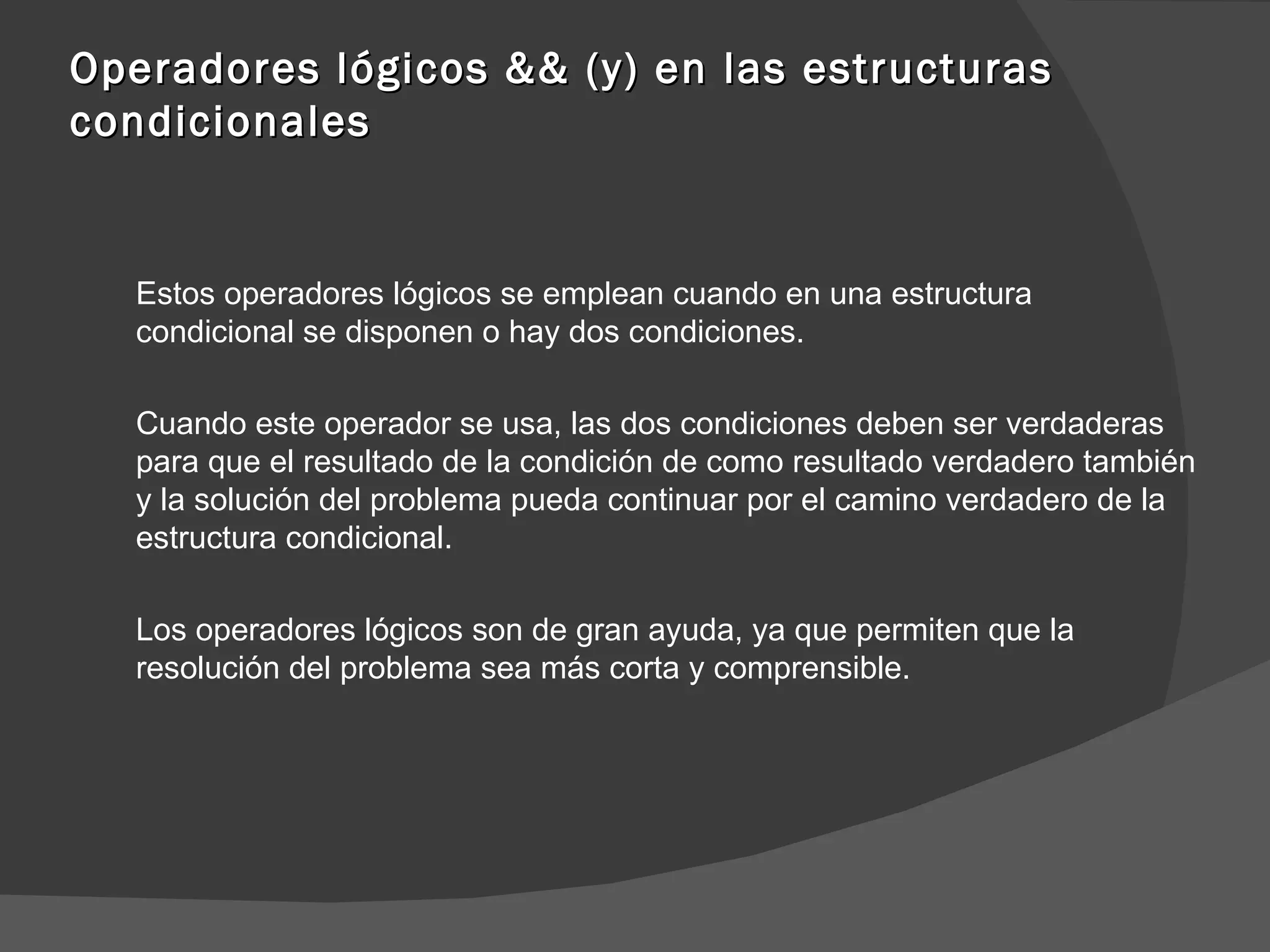 Operadores lógicos && (y) en las estructuras condicionales Estos operadores lógicos se emplean cuando en una estructura condicional se disponen o hay dos condiciones. Cuando este operador se usa, las dos condiciones deben ser verdaderas para que el resultado de la condición de como resultado verdadero también y la solución del problema pueda continuar por el camino verdadero de la estructura condicional. Los operadores lógicos son de gran ayuda, ya que permiten que la resolución del problema sea más corta y comprensible.  