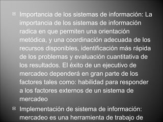Importancia de los sistemas de información:  La importancia de los sistemas de información radica en que permiten una orientación metódica, y una coordinación adecuada de los recursos disponibles, identificación más rápida de los problemas y evaluación cuantitativa de los resultados. El éxito de un ejecutivo de mercadeo dependerá en gran parte de los factores tales como: habilidad para responder a los factores externos de un sistema de mercadeo Implementación de sistema de información:  mercadeo es una herramienta de trabajo de gran utilidad para un ejecutivo de mercadeo de una empresa importante en un mercado altamente competitivo .   