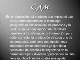 Es la fabricación del producto que implica el uso de los computadores de la tecnología incluyendo la planificación, los procesos y la producción; la combinación de Cam/Cad permiten la transferencia de información para poder controlar la producción de cada uno de los productos, este tiene una función muy importante en las empresas ya que da la posibilidad de describir la trayectoria de la herramienta para diversas operaciones; la cam tiene muchos fines los cuales nos ayudan.  
