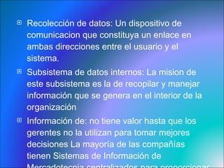 Recolección de datos:  Un dispositivo de comunicacion que constituya un enlace en ambas direcciones entre el usuario y el sistema . Subsistema de datos  internos: La mision de este subsistema es la de recopilar y manejar información que se genera en el interior de la organización  Información de : no tiene valor hasta que los gerentes no la utilizan para tomar mejores decisiones La mayoría de las compañías tienen Sistemas de Información de Mercadotecnia centralizados para proporcionar a aquellos informes de desempeño periódico,  