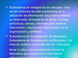 Subsistema de inteligencia de mercado:  Una de las misiones de este subsistema es la utilización de información secundaria externa ya elaborada: procedente de libros, revistas, periódicos, censos, informes para recabar información, información relacionada con la organización y similares Subsistema de Investigación de Mercados:  Subsistema de Investigación de Mercados. Se trata de realizar un estudio de  Ad -  Hoc para llevar a cabo una investigación formal de Mercados que proporcione información relevante para la toma de decisiones  