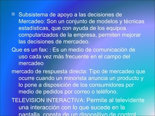 Subsistema de apoyo a las decisiones de Mercadeo:  Son un conjunto de modelos y técnicas estadísticas, que con ayuda de los equipos computarizados de la empresa, permiten mejorar las decisiones de mercadeo.  Que es un fax:  :  Es un medio de comunicación de uso cada vez más frecuente en el campo del mercadeo mercado de respuesta directa : Tipo de mercadeo que ocurre cuando un minorista anuncia un producto y lo pone a disposición de los consumidores por medio de pedidos por correo o teléfono. TELEVISION INTERACTIVA:  Permite al televidente una interacción con lo que sucede en la pantalla, consta de un dispositivo de control remoto que con la ayuda de la banda radial FM. 