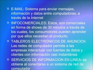 E-MAIL :  Sistema para enviar mensajes, información y datos entre computadoras, a través de la Internet INFOCOMERCIALES:  Estos, son comerciales en forma de shows de 30 minutos a través de los cuales, los consumidores pueden aprender por que ellos necesitan el producto.  TABLEROS ELECTRONICOS DE ANUNCIO S : Las redes de computador permite a las empresas interactuar con fuentes de datos y clientes con información casi instantánea  SERVICIOS DE INFORMACION EN LINEA :  se obtiene al conectarse a un sistema de red de computador 