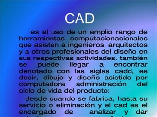CAD es el uso de un amplio rango de herramientas computacionacionales que asisten a ingenieros, arquitectos y a otros profesionales del diseño en sus respectivas actividades. también se puede llegar a encontrar denotado con las siglas cadd, es decir, dibujo y diseño asistido por computadora  administración del ciclo de vida del producto: desde cuando se fabrica, hasta su servicio o eliminación y el cad es el encargado de  analizar y dar soluciones a la manufactura y compartiendo la información de cada uno de los productos . 
