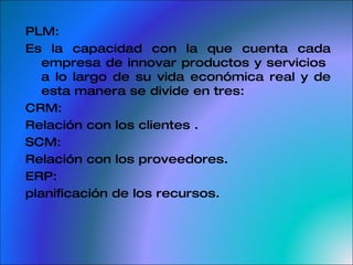 PLM: Es la capacidad con la que cuenta cada empresa de innovar productos y servicios  a lo largo de su vida económica real y de esta manera se divide en tres: CRM:  Relación con los clientes . SCM:  Relación con los proveedores.  ERP:  planificación de los recursos. 