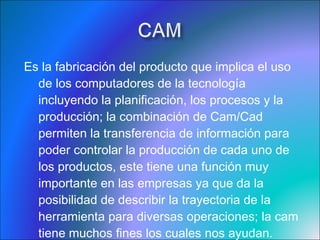 Es la fabricación del producto que implica el uso de los computadores de la tecnología incluyendo la planificación, los procesos y la producción; la combinación de Cam/Cad permiten la transferencia de información para poder controlar la producción de cada uno de los productos, este tiene una función muy importante en las empresas ya que da la posibilidad de describir la trayectoria de la herramienta para diversas operaciones; la cam tiene muchos fines los cuales nos ayudan.  