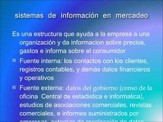 Es una estructura que ayuda a la empresa a una organización y da informacion sobre precios, gastos e informa sobre el consumidor  Fuente interna:  los contactos con los clientes, registros contables, y demás datos financieros y operativos Fuente externa:  datos del gobierno (censo de la  oficina  Central de estadistica e informatica), estudios de asociaciones comerciales, revistas comerciales, e informes suministrados por empresas  externas de recolección de datos 