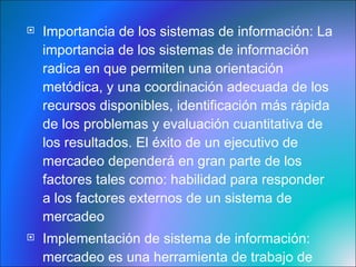 Importancia de los sistemas de información:  La importancia de los sistemas de información radica en que permiten una orientación metódica, y una coordinación adecuada de los recursos disponibles, identificación más rápida de los problemas y evaluación cuantitativa de los resultados. El éxito de un ejecutivo de mercadeo dependerá en gran parte de los factores tales como: habilidad para responder a los factores externos de un sistema de mercadeo Implementación de sistema de información:  mercadeo es una herramienta de trabajo de gran utilidad para un ejecutivo de mercadeo de una empresa importante en un mercado altamente competitivo .   
