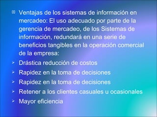 Ventajas de los sistemas de información en mercadeo:   El uso adecuado por parte de la gerencia de mercadeo, de los Sistemas de información, redundará en una serie de beneficios tangibles en la operación comercial de la empresa: Drástica reducción de costos Rapidez en la toma de decisiones Rapidez en la toma de decisiones Retener a los clientes casuales u ocasionales Mayor eficiencia 