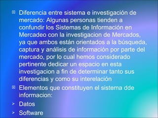 Diferencia entre sistema e investigación de mercado:  Algunas personas tienden a confundir los Sistemas de Información en Mercadeo con la investigacion de Mercados, ya que ambos están orientados a la búsqueda, captura y análisis de información por parte del mercado, por lo cual hemos considerado pertinente dedicar un espacio en esta investigacion a fin de determinar tanto sus diferencias y como su interelación Elementos que constituyen el sistema dde informacion:  Datos  Software Base de datos 