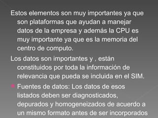 Estos elementos son muy importantes ya que son plataformas que ayudan a manejar datos de la empresa y además la CPU es muy importante ya que es la memoria del centro de computo. Los datos son importantes y  ,  están constituidos por toda la información de relevancia que pueda se incluida en el SIM.  Fuentes de datos:  Los datos de esos listados deben ser diagnosticados, depurados y homogeneizados de acuerdo a un mismo formato antes de ser incorporados a la BDM. Esto implica establecer los criterios que deben cumplir los datos de cada registro antes de ser transcritos o importados a la BDM. 