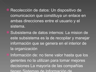 Recolección de datos:  Un dispositivo de comunicacion que constituya un enlace en ambas direcciones entre el usuario y el sistema . Subsistema de datos  internos: La mision de este subsistema es la de recopilar y manejar información que se genera en el interior de la organización  Información de : no tiene valor hasta que los gerentes no la utilizan para tomar mejores decisiones La mayoría de las compañías tienen Sistemas de Información de Mercadotecnia centralizados para proporcionar a aquellos informes de desempeño periódico,  