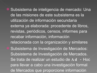 Subsistema de inteligencia de mercado:  Una de las misiones de este subsistema es la utilización de información secundaria externa ya elaborada: procedente de libros, revistas, periódicos, censos, informes para recabar información, información relacionada con la organización y similares Subsistema de Investigación de Mercados:  Subsistema de Investigación de Mercados. Se trata de realizar un estudio de  Ad -  Hoc para llevar a cabo una investigación formal de Mercados que proporcione información relevante para la toma de decisiones  