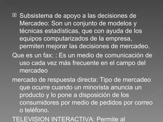 Subsistema de apoyo a las decisiones de Mercadeo:  Son un conjunto de modelos y técnicas estadísticas, que con ayuda de los equipos computarizados de la empresa, permiten mejorar las decisiones de mercadeo.  Que es un fax:  :  Es un medio de comunicación de uso cada vez más frecuente en el campo del mercadeo mercado de respuesta directa : Tipo de mercadeo que ocurre cuando un minorista anuncia un producto y lo pone a disposición de los consumidores por medio de pedidos por correo o teléfono. TELEVISION INTERACTIVA:  Permite al televidente una interacción con lo que sucede en la pantalla, consta de un dispositivo de control remoto que con la ayuda de la banda radial FM. 