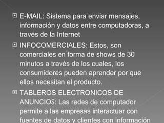 E-MAIL :  Sistema para enviar mensajes, información y datos entre computadoras, a través de la Internet INFOCOMERCIALES:  Estos, son comerciales en forma de shows de 30 minutos a través de los cuales, los consumidores pueden aprender por que ellos necesitan el producto.  TABLEROS ELECTRONICOS DE ANUNCIO S : Las redes de computador permite a las empresas interactuar con fuentes de datos y clientes con información casi instantánea  SERVICIOS DE INFORMACION EN LINEA :  se obtiene al conectarse a un sistema de red de computador 