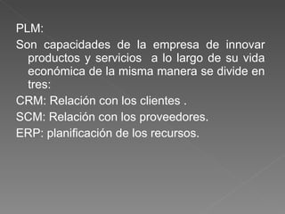 PLM: Son capacidades de la empresa de innovar productos y servicios  a lo largo de su vida económica de la misma manera se divide en tres: CRM: Relación con los clientes . SCM: Relación con los proveedores.  ERP: planificación de los recursos. 