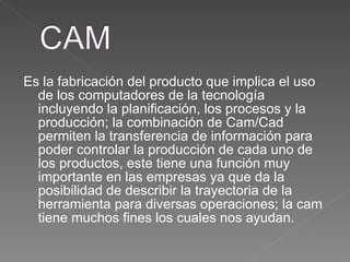 Es la fabricación del producto que implica el uso de los computadores de la tecnología incluyendo la planificación, los procesos y la producción; la combinación de Cam/Cad permiten la transferencia de información para poder controlar la producción de cada uno de los productos, este tiene una función muy importante en las empresas ya que da la posibilidad de describir la trayectoria de la herramienta para diversas operaciones; la cam tiene muchos fines los cuales nos ayudan.  