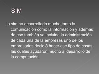 la sim ha desarrollado mucho tanto la comunicación como la información y además de eso también va incluida la administración de cada una de la empresas uno de los empresarios decidió hacer ese tipo de cosas las cuales ayudaron mucho al desarrollo de la computación. 