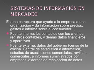 Es una estructura que ayuda a la empresa a una organización y da informacion sobre precios, gastos e informa sobre el consumidor  Fuente interna: los contactos con los clientes, registros contables, y demás datos financieros y operativos Fuente externa: datos del gobierno (censo de la oficina  Central de estadistica e informatica), estudios de asociaciones comerciales, revistas comerciales, e informes suministrados por empresas  externas de recolección de datos 