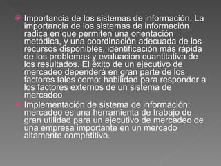 Importancia de los sistemas de información: La importancia de los sistemas de información radica en que permiten una orientación metódica, y una coordinación adecuada de los recursos disponibles, identificación más rápida de los problemas y evaluación cuantitativa de los resultados. El éxito de un ejecutivo de mercadeo dependerá en gran parte de los factores tales como: habilidad para responder a los factores externos de un sistema de mercadeo Implementación de sistema de información: mercadeo es una herramienta de trabajo de gran utilidad para un ejecutivo de mercadeo de una empresa importante en un mercado altamente competitivo.  