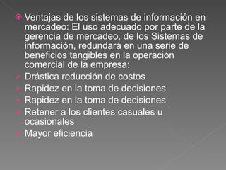 Ventajas de los sistemas de información en mercadeo: El uso adecuado por parte de la gerencia de mercadeo, de los Sistemas de información, redundará en una serie de beneficios tangibles en la operación comercial de la empresa: Drástica reducción de costos Rapidez en la toma de decisiones Rapidez en la toma de decisiones Retener a los clientes casuales u ocasionales Mayor eficiencia 