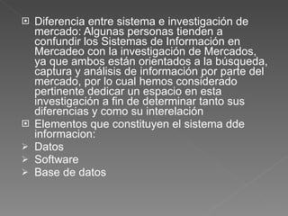 Diferencia entre sistema e investigación de mercado: Algunas personas tienden a confundir los Sistemas de Información en Mercadeo con la investigación de Mercados, ya que ambos están orientados a la búsqueda, captura y análisis de información por parte del mercado, por lo cual hemos considerado pertinente dedicar un espacio en esta investigación a fin de determinar tanto sus diferencias y como su interelación Elementos que constituyen el sistema dde informacion:  Datos  Software Base de datos 