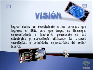 Lograr darles un conocimiento a las personas que ingresan al SENA para que tengan un liderazgo, emprendimiento e innovación permanente en sus estrategias y aprendizaje utilizando los avances tecnológicos y necesidades empresariales del sector laboral. 