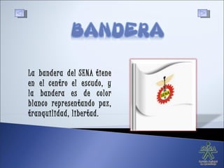 La bandera del SENA tiene en el centro el escudo, y la bandera es de color blanco representando paz, tranquilidad, libertad. 