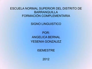 ESCUELA NORMAL SUPERIOR DEL DISTRITO DE
            BARRANQUILLA
      FORMACIÓN COMPLEMENTARIA

           SIGNO LINGUISTICO

                 POR:
            ANGELICA BERNAL
           YESENIA GONZALEZ

              ISEMESTRE

                 2012
 
