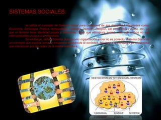 SISTEMAS SOCIALES:
se utiliza el concepto de Sistema Social para cualquiera de sus disciplinas integrantes como:
Economía, Sociología, Política, Antropología, Ecología, Derecho, Religión, así como ritos y cultos, etc., ya
que el término tiene identidad propia y definitoria, (igual que estructura social), sólo que ambos no son
intercambiables porque son diferentes.
Sin embargo, definir Sistema Social como organización social no es correcto. Sistema Social es
un concepto que explica como se encuentra establecida la sociedad, llenando a la estructura de contenidos
que interactúan por las redes de la misma estructura.
 