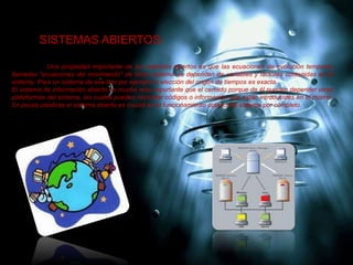 SISTEMAS ABIERTOS:
Una propiedad importante de los sistemas abiertos es que las ecuaciones de evolución temporal,
llamadas "ecuaciones del movimiento" de dicho sistema no dependen de variables y factores contenidas en el
sistema. Para un sistema de ese tipo por ejemplo la elección del origen de tiempos es exacta.
El sistema de información abierto es mucho más importante que el cerrado porque de él pueden depender otras
plataformas del sistema, las cuales pueden necesitar códigos o información que están introducidas en el mismo.
En pocas palabras el sistema abierto es crucial en el funcionamiento óptimo del sistema por completo.
 