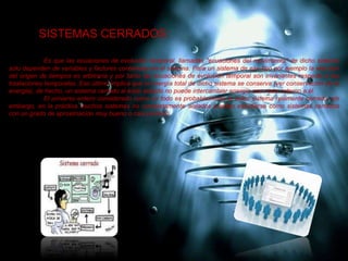 SISTEMAS CERRADOS:
Es que las ecuaciones de evolución temporal, llamadas "ecuaciones del movimiento" de dicho sistema
solo dependen de variables y factores contenidas en el sistema. Para un sistema de ese tipo por ejemplo la elección
del origen de tiempos es arbitraria y por tanto las ecuaciones de evolución temporal son invariantes respecto a las
traslaciones temporales. Eso último implica que la energía total de dicho sistema se conserva (ver conservación de la
energía), de hecho, un sistema cerrado al estar aislado no puede intercambiar energía con nada externo a él.
El universo entero considerado como un todo es probablemente el único sistema realmente cerrado, sin
embargo, en la práctica muchos sistemas no completamente aislados pueden estudiarse como sistemas cerrados
con un grado de aproximación muy bueno o casi perfecto.
 