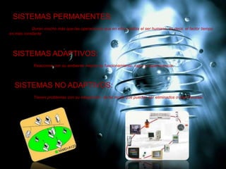 SISTEMAS PERMANENTES:
Duran mucho más que las operaciones que en ellos realiza el ser humano, es decir, el factor tiempo
es más constante.
SISTEMAS ADAPTIVOS:
Reacciona con su ambiente mejora su funcionamiento, logro y supervivencia.
SISTEMAS NO ADAPTIVOS:
Tienen problemas con su integración, de tal modo que pueden ser eliminados o bien fracasar.
 