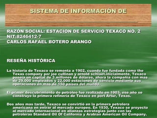 SISTEMA DE INFORMACIÓN DE__________________________________ RAZÓN SOCIAL: ESTACION DE SERVICIO TEXACO NO. 2 NIT:8246412-7 CARLOS RAFAEL BOTERO ARANGO RESEÑA HISTÓRICA La historia de Texaco se remonta a 1902, cuando fue fundada como the Texas company por joe cullinan y arnold schlaet.inicialmente, Texaco poseía un capital de 3 millones de dólares, ahora la compañía con mas de 29.000 empleados y 22.000 estaciones de servicio mediante sus operaciones en mas de 150 países del mundo. El primer descubrimiento de petróleo fue realizado en 1903, ese año se construyo la primera refinería de Texaco en port Artur, Texas. Dos años mas tarde, Texaco se convirtió en la primera petrolera americana en entrar al mercado europeo. En 1930, Texaco se proyecto al mercado internacional en alianzas estrategias junto con las petroleras Standard Oil Of California y Arabian American Oil Company. 