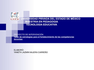   UNIVERSIDAD PRIVADA DEL ESTADO DE MÉXICO   MAESTRIA EN PEDAGOGIA   TECNOLOGIA EDUCATIVA PROYECTO DE INTERVENCIÓN Taller de estrategias para el fortalecimiento de las competencias docentes ELABORÓ:  YANETH JAZMIN NAJERA CARREÑO 