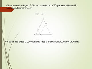 Obsérvese el triángulo PQR. Al trazar la recta TS paralela al lado RP,
se puede demostrar que:
Por tener los lados proporcionales y los ángulos homólogos congruentes.
 