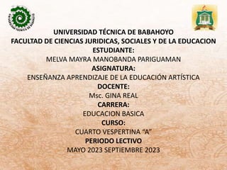 UNIVERSIDAD TÉCNICA DE BABAHOYO
FACULTAD DE CIENCIAS JURIDICAS, SOCIALES Y DE LA EDUCACION
ESTUDIANTE:
MELVA MAYRA MANOBANDA PARIGUAMAN
ASIGNATURA:
ENSEÑANZA APRENDIZAJE DE LA EDUCACIÓN ARTÍSTICA
DOCENTE:
Msc. GINA REAL
CARRERA:
EDUCACION BASICA
CURSO:
CUARTO VESPERTINA “A”
PERIODO LECTIVO
MAYO 2023 SEPTIEMBRE 2023
 