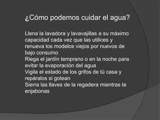 ¿Cómo podemos cuidar el agua?
Llena la lavadora y lavavajillas a su máximo
capacidad cada vez que las utilices y
renueva los modelos viejos por nuevos de
bajo consumo
Riega el jardín temprano o en la noche para
evitar la evaporación del agua
Vigila el estado de los grifos de tú casa y
repáralos si gotean
Sierra las llaves de la regadera mientras te
enjabonas
 