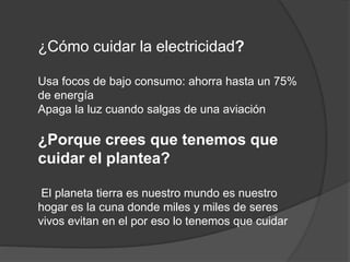 ¿Cómo cuidar la electricidad?
Usa focos de bajo consumo: ahorra hasta un 75%
de energía
Apaga la luz cuando salgas de una aviación
¿Porque crees que tenemos que
cuidar el plantea?
El planeta tierra es nuestro mundo es nuestro
hogar es la cuna donde miles y miles de seres
vivos evitan en el por eso lo tenemos que cuidar
 