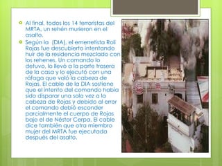 Al final, todos los 14 terroristas del MRTA, un rehén murieron en el asalto. Según la  (DIA), el emerretista Roli Rojas fue descubierto intentando huir de la residencia mezclado con los rehenes. Un comando lo detuvo, lo llevó a la parte trasera de la casa y lo ejecutó con una ráfaga que voló la cabeza de Rojas. El cable de la DIA sostiene que el intento del comando había sido disparar una sola vez a la cabeza de Rojas y debido al error el comando debió esconder parcialmente el cuerpo de Rojas bajo el de Néstor Cerpa. El cable dice también que otra miembro mujer del MRTA fue ejecutada después del asalto. 