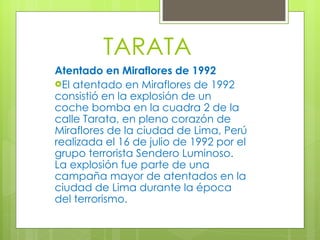 TARATA Atentado en Miraflores de 1992 El atentado en Miraflores de 1992 consistió en la explosión de un coche bomba en la cuadra 2 de la calle Tarata, en pleno corazón de Miraflores de la ciudad de Lima, Perú realizada el 16 de julio de 1992 por el grupo terrorista   Sendero Luminoso. La explosión fue parte de una campaña mayor de atentados en la ciudad de Lima durante la época del terrorismo. 