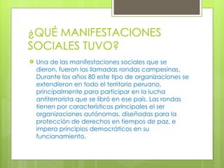 ¿QUÉ MANIFESTACIONES SOCIALES TUVO? Una de las manifestaciones sociales que se dieron, fueron las llamadas rondas campesinas. Durante los años 80 este tipo de organizaciones se extendieron en todo el territorio peruano, principalmente para participar en la lucha antiterrorista que se libró en ese país. Las rondas tienen por características principales el ser organizaciones autónomas, diseñadas para la protección de derechos en tiempos de paz, e impera principios democráticos en su funcionamiento. 