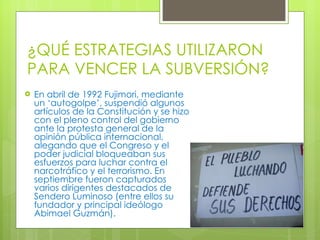 ¿QUÉ ESTRATEGIAS UTILIZARON PARA VENCER LA SUBVERSIÓN? En abril de 1992 Fujimori, mediante un ‘autogolpe’, suspendió algunos artículos de la Constitución y se hizo con el pleno control del gobierno ante la protesta general de la opinión pública internacional, alegando que el Congreso y el poder judicial bloqueaban sus esfuerzos para luchar contra el narcotráfico y el terrorismo. En septiembre fueron capturados varios dirigentes destacados de Sendero Luminoso (entre ellos su fundador y principal ideólogo Abimael Guzmán). 
