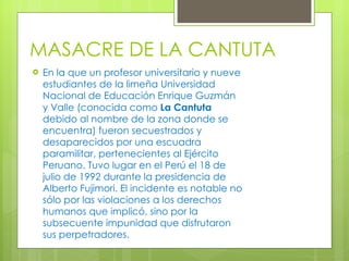 MASACRE DE LA CANTUTA En la que un profesor universitario y nueve estudiantes de la limeña   Universidad Nacional de Educación Enrique Guzmán y Valle (conocida como  La Cantuta  debido al nombre de la zona donde se encuentra) fueron secuestrados y desaparecidos por una escuadra paramilitar, pertenecientes al Ejército Peruano. Tuvo lugar en el Perú el 18 de julio de 1992 durante la presidencia de Alberto Fujimori. El incidente es notable no sólo por las violaciones a los derechos humanos que implicó, sino por la subsecuente impunidad que disfrutaron sus perpetradores. 