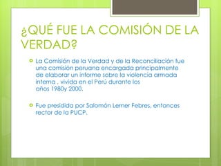 ¿QUÉ FUE LA COMISIÓN DE LA VERDAD? La Comisión de la Verdad y de la Reconciliación fue una comisión peruana encargada principalmente de elaborar un informe sobre la violencia armada interna , vivida en el Perú durante los años 1980y 2000.  Fue presidida por Salomón Lerner Febres, entonces rector de la PUCP.  