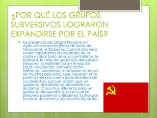 ¿POR QUÉ LOS GRUPOS SUBVERSIVOS LOGRARON EXPANDIRSE POR EL PAÍS?  La presencia del Estado Peruano en Ayacucho era nula (Foco de inicio del Terrorismo), el Gobierno Central sólo veía como importantes las ciudades de la costa y sobre todo Lima, el centralismo, la pobreza, la falta de presencia del estado peruano, la indiferencia en temas de salud, educación, comunicación-teléfonos, carreteras-, motivaron el rencor de muchos peruanos, que creyeron en la política marxista como reivindicadora de sus derechos, porque sabían que un gobierno dictatorial no atendería sus reclamos. Cosa muy diferente para un gobierno democrático, en el cual las personas podemos y debemos luchar por nuestros derechos y por nuestro bienestar. 