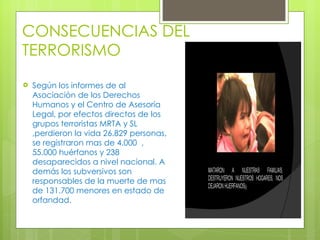 CONSECUENCIAS DEL TERRORISMO Según los informes de al Asociación de los Derechos Humanos y el Centro de Asesoría Legal, por efectos directos de los grupos terroristas MRTA y SL ,perdieron la vida 26.829 personas, se registraron mas de 4.000  , 55.000 huérfanos y 238 desaparecidos a nivel nacional. A demás los subversivos son responsables de la muerte de mas de 131.700 menores en estado de orfandad.  